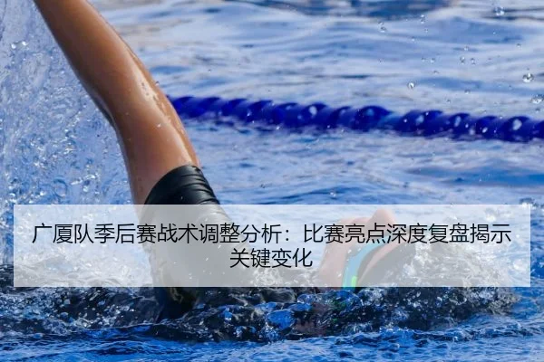 广厦队季后赛战术调整分析：比赛亮点深度复盘揭示关键变化