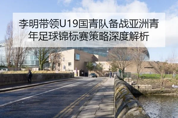 李明带领U19国青队备战亚洲青年足球锦标赛策略深度解析