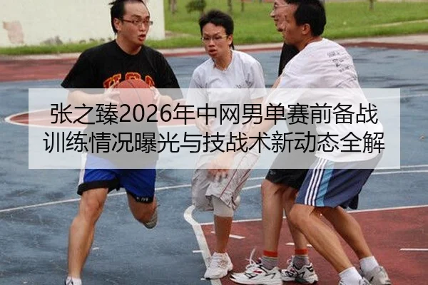 zhang-zhi-zhen-nian-zhong-wang-nan-dan-sai-qian-bei-zhan-xun-lian-qing-kuang-bao-guang-yu-ji-zhan-shu-xin-dong-tai-quan-2-502.jpg
