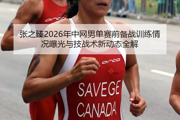张之臻2026年中网男单赛前备战训练情况曝光与技战术新动态全解